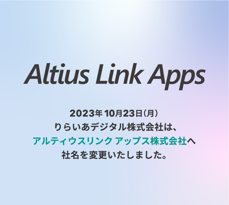 Altius Link Apps 2023年10月23日（月）りらいあデジタル株式会社は、アルティウスリンクアップス株式会社へ社名を変更いたしました。